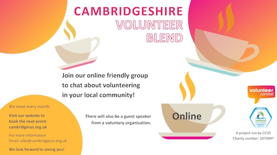 A white image with orange and yellow bubbles. There are coffee mugs scattered across the image. Text reads: Cambridgeshire Volunteer Blend. Join us to chat about volunteering in your local community! There will also be a guest speaker from a voluntary organisation. One teacup has ‘open to all’ on the side.  A project run by CCVS Charity number: 1074947. Volunteer Cambs and Cambridge City Community Grants logos. We meet every month online Visit our website to book the next event:  cambridgecvs.org.uk/whats-on/ live-training-events-and-networking. For more information Email: ellie@cambridgecvs.org.uk We look forward to seeing you!
